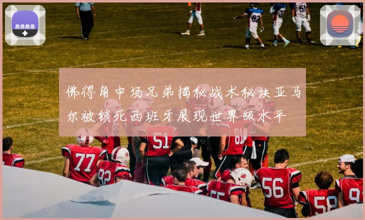 佛得角中场兄弟揭秘战术秘诀亚马尔被锁死西班牙展现世界级水平