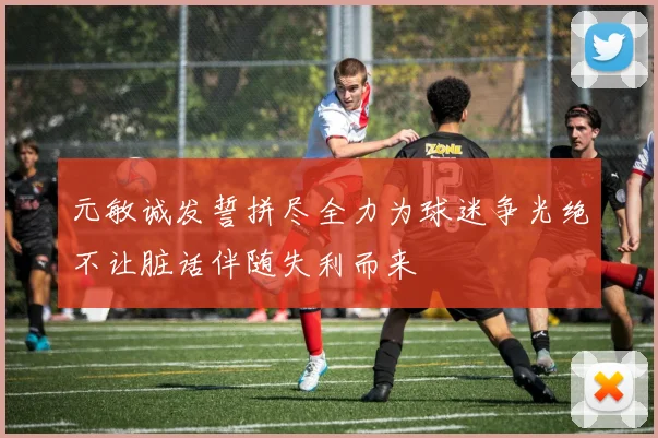 元敏诚发誓拼尽全力为球迷争光绝不让脏话伴随失利而来