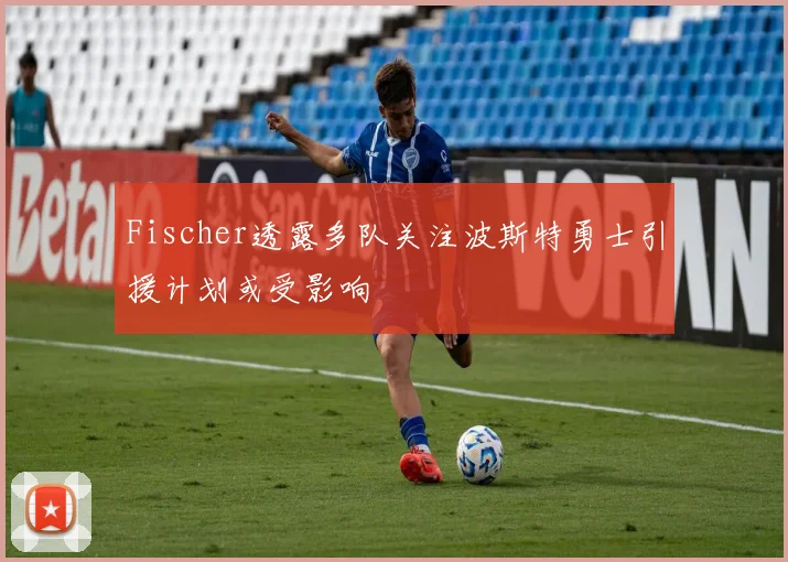 Fischer透露多队关注波斯特勇士引援计划或受影响