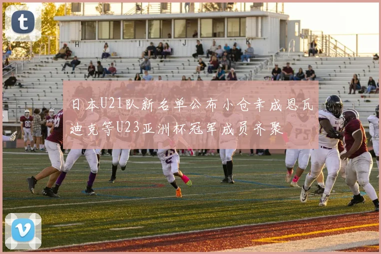 日本U21队新名单公布小仓幸成恩瓦迪克等U23亚洲杯冠军成员齐聚