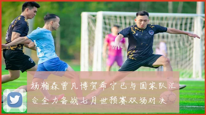 杨瀚森曾凡博贺希宁已与国家队汇合全力备战七月世预赛双场对决
