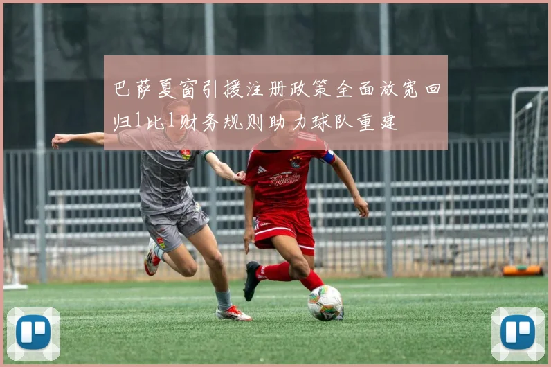 巴萨夏窗引援注册政策全面放宽回归1比1财务规则助力球队重建