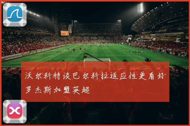 沃尔科特谈巴尔科拉适应性更看好罗杰斯加盟英超
