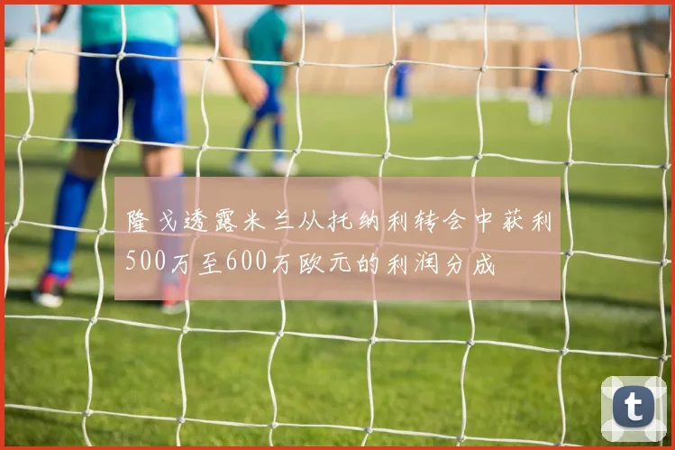 隆戈透露米兰从托纳利转会中获利500万至600万欧元的利润分成