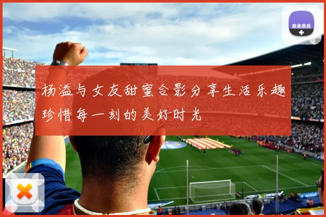 杨溢与女友甜蜜合影分享生活乐趣珍惜每一刻的美好时光