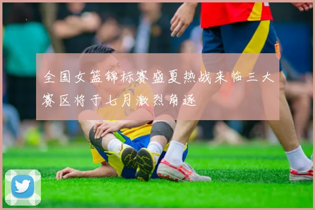 全国女篮锦标赛盛夏热战来临三大赛区将于七月激烈角逐