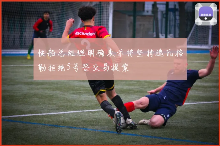 快船总经理明确表示将坚持选瓦格勒拒绝5号签交易提案