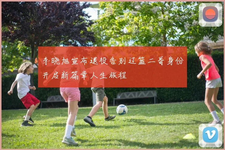 李晓旭宣布退役告别辽篮二哥身份开启新篇章人生旅程