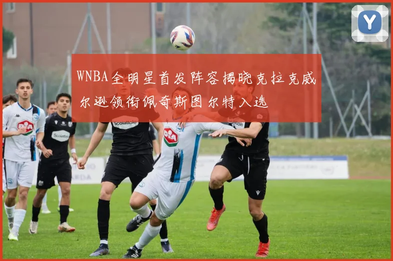 WNBA全明星首发阵容揭晓克拉克威尔逊领衔佩奇斯图尔特入选