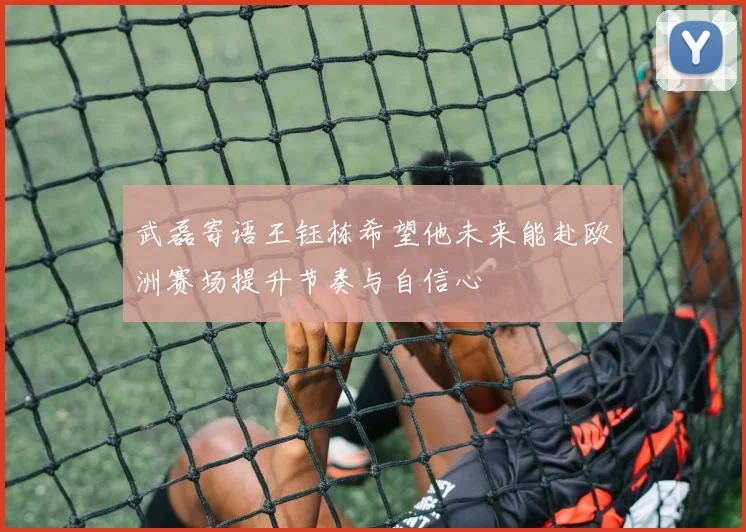 武磊寄语王钰栋希望他未来能赴欧洲赛场提升节奏与自信心