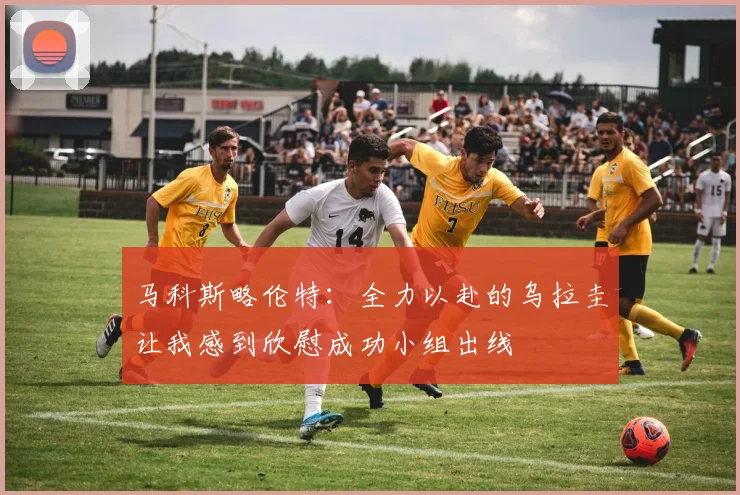 马科斯略伦特：全力以赴的乌拉圭让我感到欣慰成功小组出线