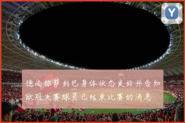 德尚称萨利巴身体状态良好并告知欧冠决赛球员已结束比赛的消息