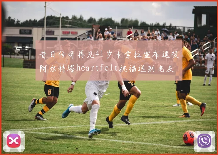 昔日传奇再见41岁卡索拉宣布退役阿尔特塔heartfelt祝福送别老友